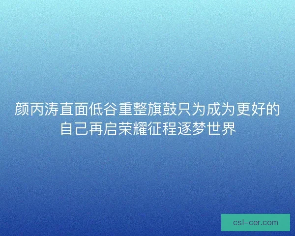 颜丙涛直面低谷重整旗鼓只为成为更好的自己再启荣耀征程逐梦世界