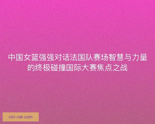 中国女篮强强对话法国队赛场智慧与力量的终极碰撞国际大赛焦点之战