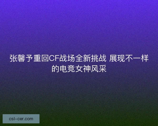 张馨予重回CF战场全新挑战 展现不一样的电竞女神风采