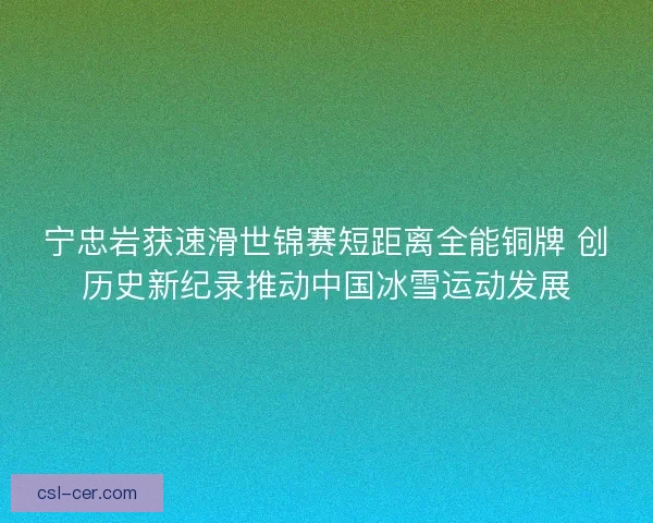 宁忠岩获速滑世锦赛短距离全能铜牌 创历史新纪录推动中国冰雪运动发展