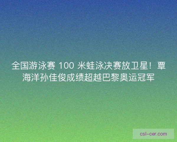 全国游泳赛 100 米蛙泳决赛放卫星！覃海洋孙佳俊成绩超越巴黎奥运冠军